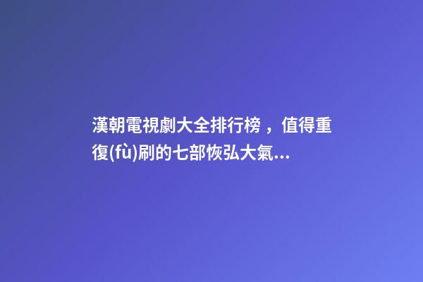漢朝電視劇大全排行榜，值得重復(fù)刷的七部恢弘大氣歷史電視劇推薦-第1張-觀點(diǎn)-玄機(jī)派